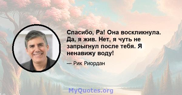 Спасибо, Ра! Она воскликнула. Да, я жив. Нет, я чуть не запрыгнул после тебя. Я ненавижу воду!