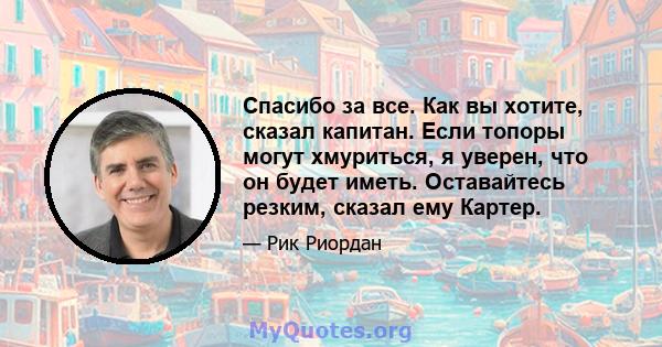 Спасибо за все. Как вы хотите, сказал капитан. Если топоры могут хмуриться, я уверен, что он будет иметь. Оставайтесь резким, сказал ему Картер.