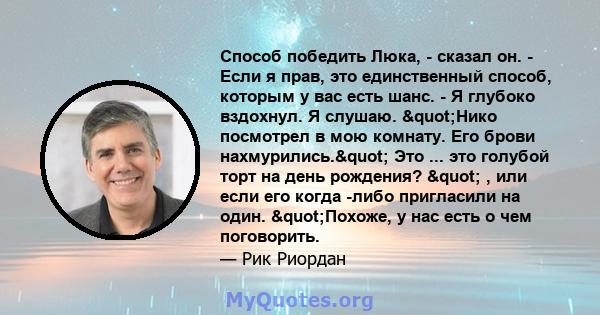 Способ победить Люка, - сказал он. - Если я прав, это единственный способ, которым у вас есть шанс. - Я глубоко вздохнул. Я слушаю. "Нико посмотрел в мою комнату. Его брови нахмурились." Это ... это голубой