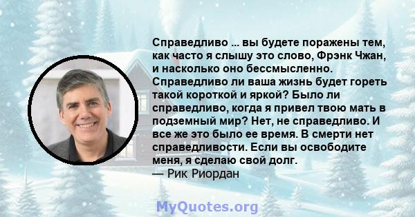 Справедливо ... вы будете поражены тем, как часто я слышу это слово, Фрэнк Чжан, и насколько оно бессмысленно. Справедливо ли ваша жизнь будет гореть такой короткой и яркой? Было ли справедливо, когда я привел твою мать 