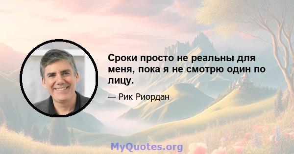 Сроки просто не реальны для меня, пока я не смотрю один по лицу.