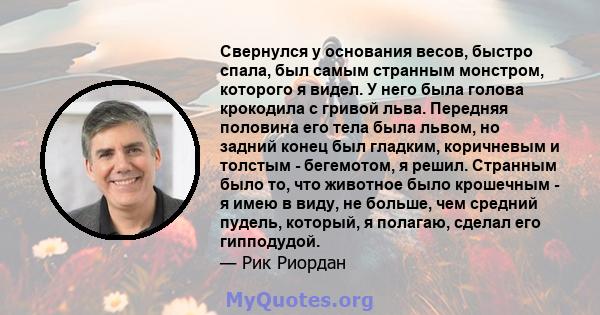 Свернулся у основания весов, быстро спала, был самым странным монстром, которого я видел. У него была голова крокодила с гривой льва. Передняя половина его тела была львом, но задний конец был гладким, коричневым и