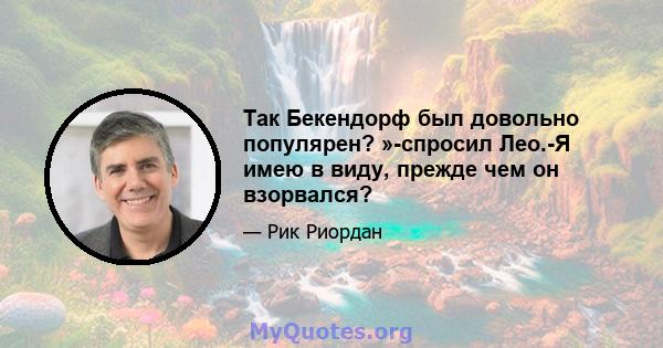 Так Бекендорф был довольно популярен? »-спросил Лео.-Я имею в виду, прежде чем он взорвался?