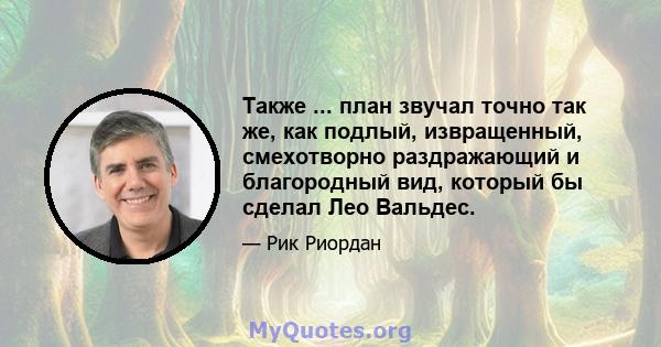 Также ... план звучал точно так же, как подлый, извращенный, смехотворно раздражающий и благородный вид, который бы сделал Лео Вальдес.