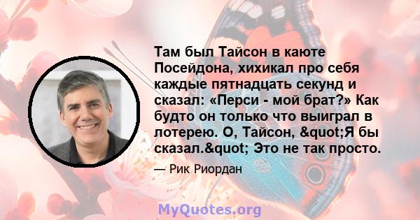 Там был Тайсон в каюте Посейдона, хихикал про себя каждые пятнадцать секунд и сказал: «Перси - мой брат?» Как будто он только что выиграл в лотерею. О, Тайсон, "Я бы сказал." Это не так просто.