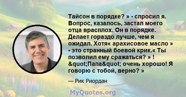 Тайсон в порядке? » - спросил я. Вопрос, казалось, застал моего отца врасплох. Он в порядке. Делает гораздо лучше, чем я ожидал. Хотя« арахисовое масло » - это странный боевой крик.« Ты позволил ему сражаться? » !