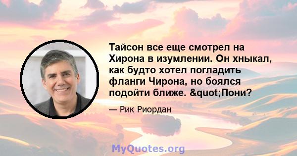 Тайсон все еще смотрел на Хирона в изумлении. Он хныкал, как будто хотел погладить фланги Чирона, но боялся подойти ближе. "Пони?