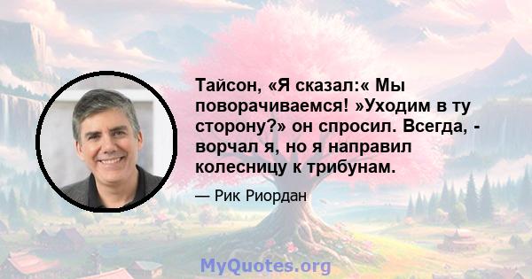 Тайсон, «Я сказал:« Мы поворачиваемся! »Уходим в ту сторону?» он спросил. Всегда, - ворчал я, но я направил колесницу к трибунам.