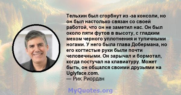 Тельхин был сгорбнут из -за консоли, но он был настолько связан со своей работой, что он не заметил нас. Он был около пяти футов в высоту, с гладким мехом черного уплотнения и тупичными ногами. У него была глава