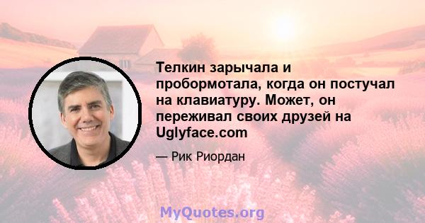 Телкин зарычала и пробормотала, когда он постучал на клавиатуру. Может, он переживал своих друзей на Uglyface.com