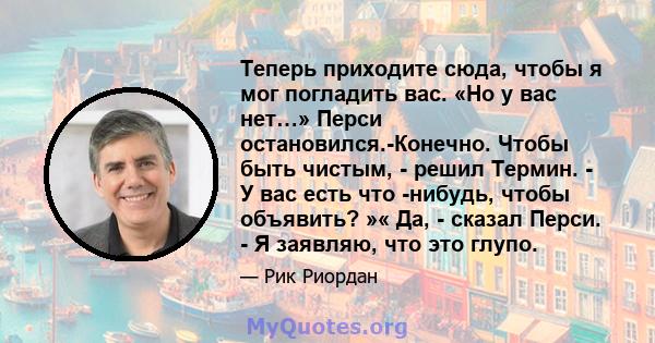 Теперь приходите сюда, чтобы я мог погладить вас. «Но у вас нет…» Перси остановился.-Конечно. Чтобы быть чистым, - решил Термин. - У вас есть что -нибудь, чтобы объявить? »« Да, - сказал Перси. - Я заявляю, что это