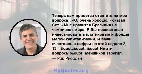 Теперь вам придется ответить на мои вопросы. «О, очень хорошо, - сказал Сет. - Мне нравится Бразилия на чемпионат мира. Я бы посоветовал инвестировать в платиновые и фонды малой капитализации. И ваши счастливые цифры на 