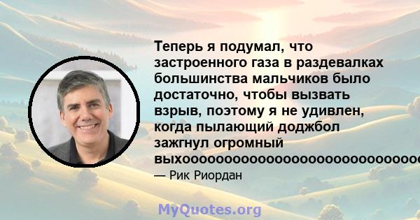 Теперь я подумал, что застроенного газа в раздевалках большинства мальчиков было достаточно, чтобы вызвать взрыв, поэтому я не удивлен, когда пылающий доджбол зажгнул огромный