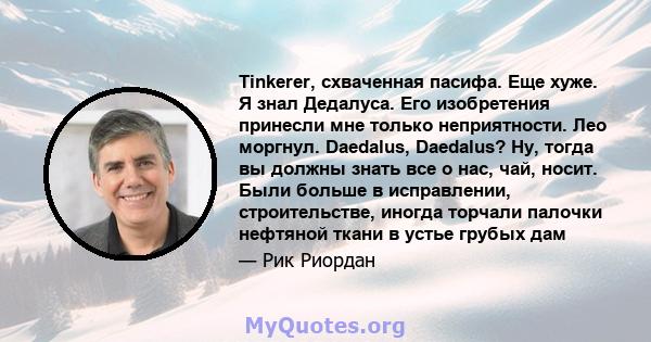 Tinkerer, схваченная пасифа. Еще хуже. Я знал Дедалуса. Его изобретения принесли мне только неприятности. Лео моргнул. Daedalus, Daedalus? Ну, тогда вы должны знать все о нас, чай, носит. Были больше в исправлении,