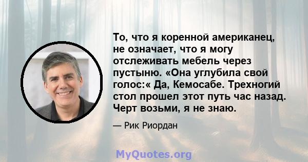 То, что я коренной американец, не означает, что я могу отслеживать мебель через пустыню. «Она углубила свой голос:« Да, Кемосабе. Трехногий стол прошел этот путь час назад. Черт возьми, я не знаю.