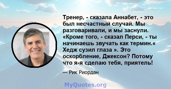 Тренер, - сказала Аннабет, - это был несчастный случай. Мы разговаривали, и мы заснули. «Кроме того, - сказал Перси, - ты начинаешь звучать как термин.« Хедж сузил глаза ». Это оскорбление, Джексон? Потому что я-я