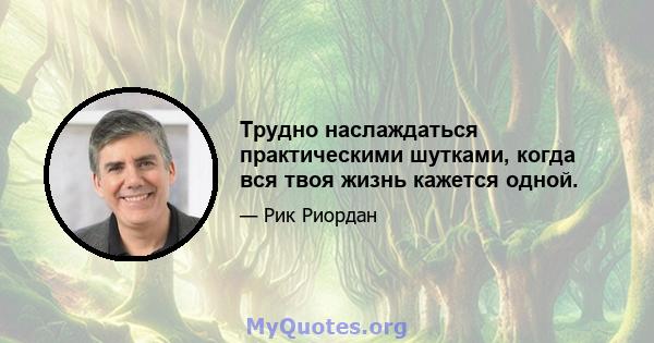 Трудно наслаждаться практическими шутками, когда вся твоя жизнь кажется одной.