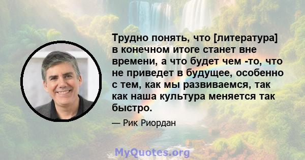 Трудно понять, что [литература] в конечном итоге станет вне времени, а что будет чем -то, что не приведет в будущее, особенно с тем, как мы развиваемся, так как наша культура меняется так быстро.