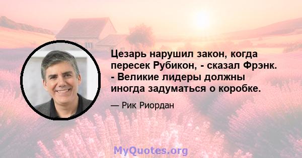 Цезарь нарушил закон, когда пересек Рубикон, - сказал Фрэнк. - Великие лидеры должны иногда задуматься о коробке.