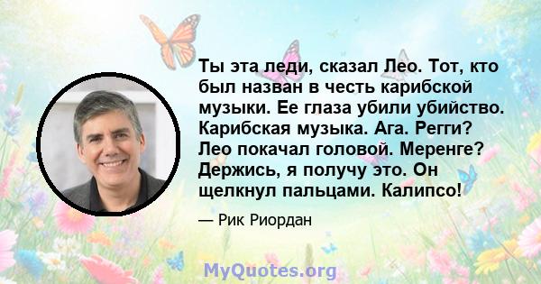 Ты эта леди, сказал Лео. Тот, кто был назван в честь карибской музыки. Ее глаза убили убийство. Карибская музыка. Ага. Регги? Лео покачал головой. Меренге? Держись, я получу это. Он щелкнул пальцами. Калипсо!