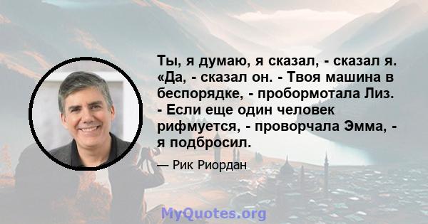 Ты, я думаю, я сказал, - сказал я. «Да, - сказал он. - Твоя машина в беспорядке, - пробормотала Лиз. - Если еще один человек рифмуется, - проворчала Эмма, - я подбросил.