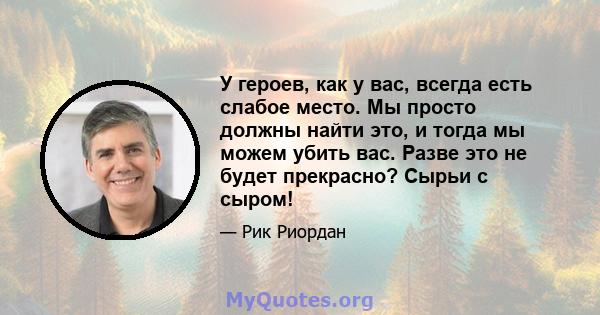 У героев, как у вас, всегда есть слабое место. Мы просто должны найти это, и тогда мы можем убить вас. Разве это не будет прекрасно? Сырьи с сыром!