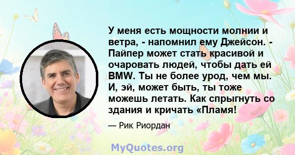 У меня есть мощности молнии и ветра, - напомнил ему Джейсон. - Пайпер может стать красивой и очаровать людей, чтобы дать ей BMW. Ты не более урод, чем мы. И, эй, может быть, ты тоже можешь летать. Как спрыгнуть со