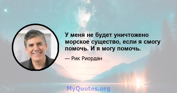 У меня не будет уничтожено морское существо, если я смогу помочь. И я могу помочь.