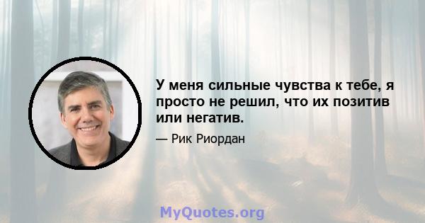 У меня сильные чувства к тебе, я просто не решил, что их позитив или негатив.