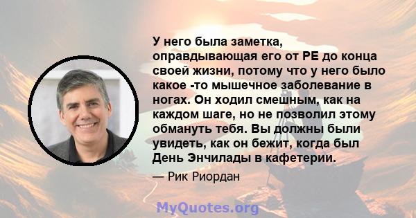 У него была заметка, оправдывающая его от PE до конца своей жизни, потому что у него было какое -то мышечное заболевание в ногах. Он ходил смешным, как на каждом шаге, но не позволил этому обмануть тебя. Вы должны были