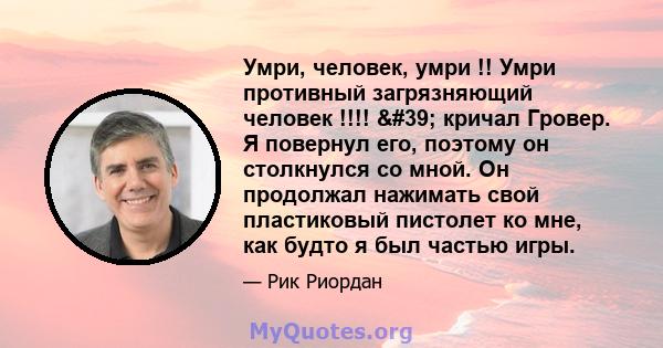 Умри, человек, умри !! Умри противный загрязняющий человек !!!! ' кричал Гровер. Я повернул его, поэтому он столкнулся со мной. Он продолжал нажимать свой пластиковый пистолет ко мне, как будто я был частью игры.