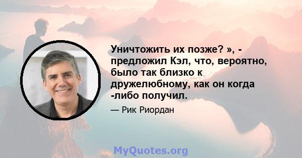 Уничтожить их позже? », - предложил Кэл, что, вероятно, было так близко к дружелюбному, как он когда -либо получил.