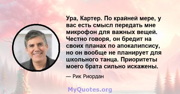 Ура, Картер. По крайней мере, у вас есть смысл передать мне микрофон для важных вещей. Честно говоря, он бредит на своих планах по апокалипсису, но он вообще не планирует для школьного танца. Приоритеты моего брата