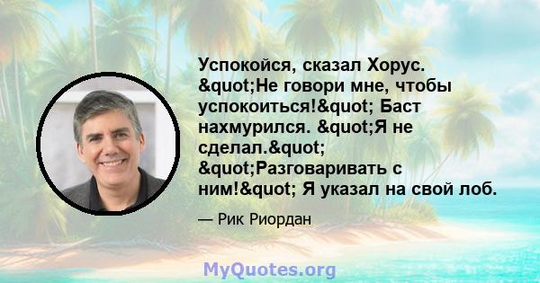 Успокойся, сказал Хорус. "Не говори мне, чтобы успокоиться!" Баст нахмурился. "Я не сделал." "Разговаривать с ним!" Я указал на свой лоб.