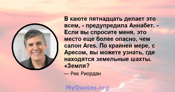 В каюте пятнадцать делает это всем, - предупредила Аннабет. - Если вы спросите меня, это место еще более опасно, чем салон Ares. По крайней мере, с Аресом, вы можете узнать, где находятся земельные шахты. «Земля?