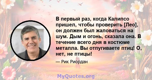 В первый раз, когда Калипсо пришел, чтобы проверить [Лео], он должен был жаловаться на шум. Дым и огонь, сказала она. В течение всего дня в костюме металла. Вы отпугиваете птиц! О, нет, не птицы!