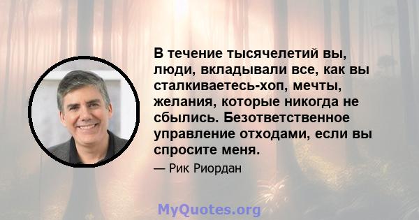 В течение тысячелетий вы, люди, вкладывали все, как вы сталкиваетесь-хоп, мечты, желания, которые никогда не сбылись. Безответственное управление отходами, если вы спросите меня.