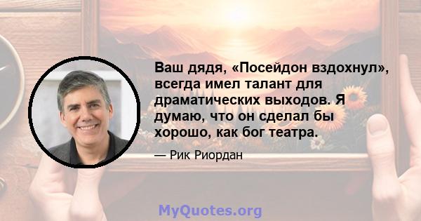 Ваш дядя, «Посейдон вздохнул», всегда имел талант для драматических выходов. Я думаю, что он сделал бы хорошо, как бог театра.