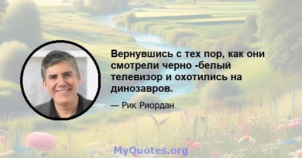 Вернувшись с тех пор, как они смотрели черно -белый телевизор и охотились на динозавров.