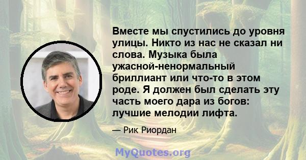 Вместе мы спустились до уровня улицы. Никто из нас не сказал ни слова. Музыка была ужасной-ненормальный бриллиант или что-то в этом роде. Я должен был сделать эту часть моего дара из богов: лучшие мелодии лифта.