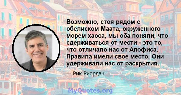 Возможно, стоя рядом с обелиском Маата, окруженного морем хаоса, мы оба поняли, что сдерживаться от мести - это то, что отличало нас от Апофиса. Правила имели свое место. Они удерживали нас от раскрытия.