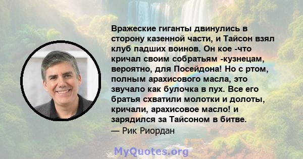 Вражеские гиганты двинулись в сторону казенной части, и Тайсон взял клуб падших воинов. Он кое -что кричал своим собратьям -кузнецам, вероятно, для Посейдона! Но с ртом, полным арахисового масла, это звучало как булочка 