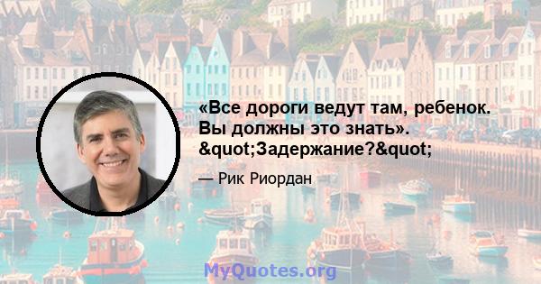 «Все дороги ведут там, ребенок. Вы должны это знать». "Задержание?"