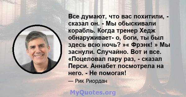 Все думают, что вас похитили, - сказал он. - Мы обыскивали корабль. Когда тренер Хедж обнаруживает- о, боги, ты был здесь всю ночь? »« Фрэнк! » Мы заснули. Случайно. Вот и все. «Поцеловал пару раз, - сказал Перси.