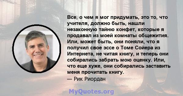 Все, о чем я мог придумать, это то, что учителя, должно быть, нашли незаконную тайню конфет, которые я продавал из моей комнаты общежития. Или, может быть, они поняли, что я получил свое эссе о Томе Сойера из Интернета, 