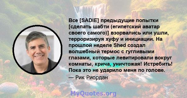 Все [SADIE] предыдущие попытки [сделать шабти (египетский аватар своего самого)] взорвались или ушли, терроризируя хуфу и инициации. На прошлой неделе Shed создал волшебный термос с гугливыми глазами, которые