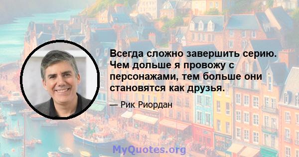 Всегда сложно завершить серию. Чем дольше я провожу с персонажами, тем больше они становятся как друзья.