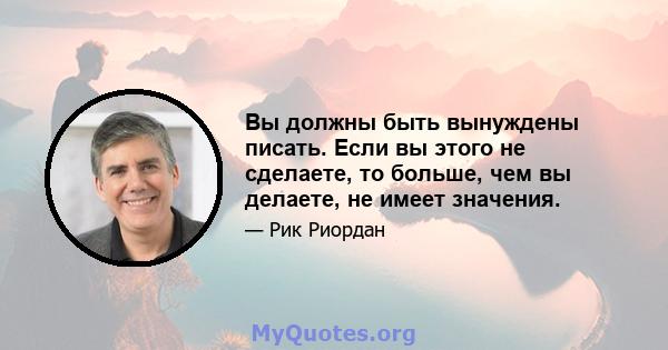 Вы должны быть вынуждены писать. Если вы этого не сделаете, то больше, чем вы делаете, не имеет значения.