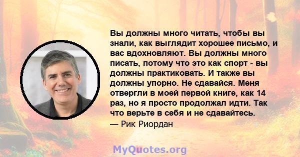 Вы должны много читать, чтобы вы знали, как выглядит хорошее письмо, и вас вдохновляют. Вы должны много писать, потому что это как спорт - вы должны практиковать. И также вы должны упорно. Не сдавайся. Меня отвергли в