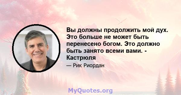 Вы должны продолжить мой дух. Это больше не может быть перенесено богом. Это должно быть занято всеми вами. - Кастрюля